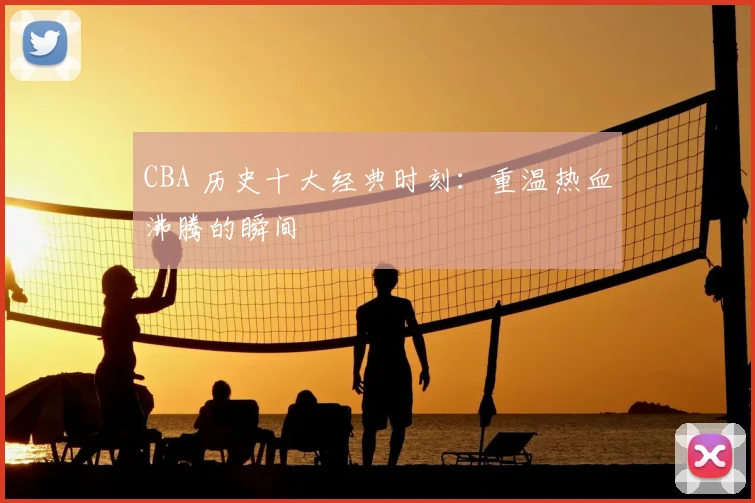 CBA 历史十大经典时刻:重温热血沸腾的瞬间