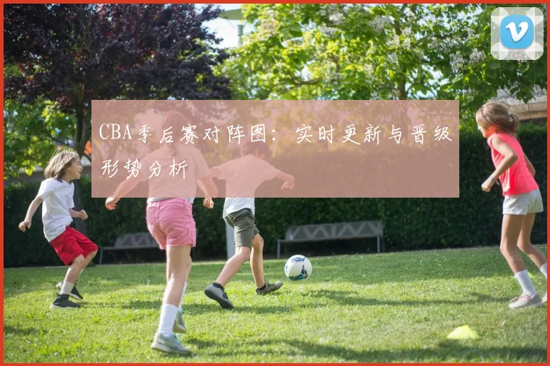 CBA季后赛对阵图:实时更新与晋级形势分析