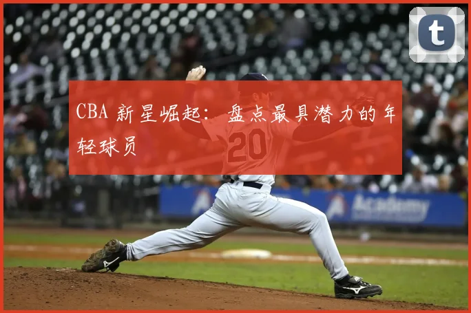 CBA 新星崛起:盘点最具潜力的年轻球员