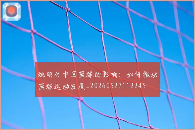 姚明对中国篮球的影响:如何推动篮球运动发展_20260527112245