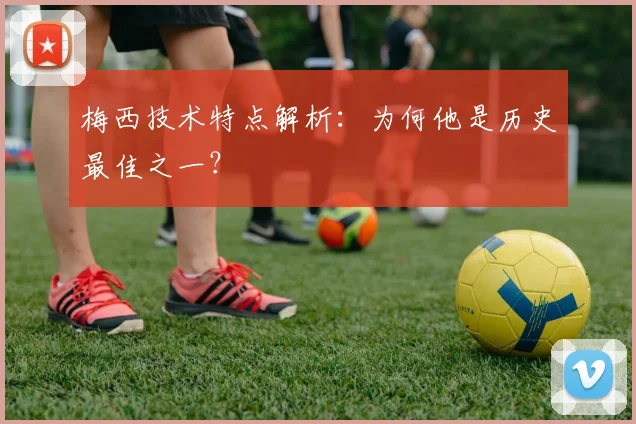 梅西技术特点解析：为何他是历史最佳之一？