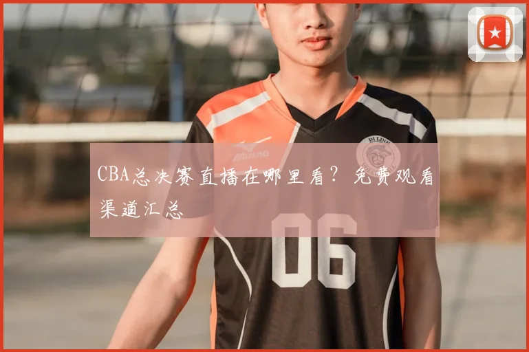 CBA总决赛直播在哪里看？免费观看渠道汇总