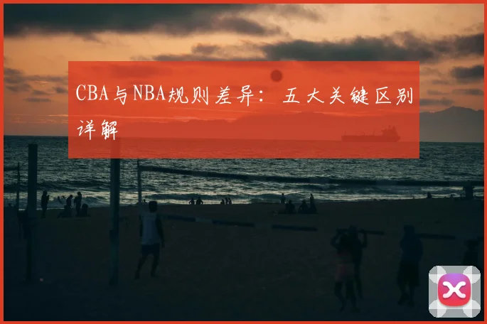 CBA与NBA规则差异：五大关键区别详解