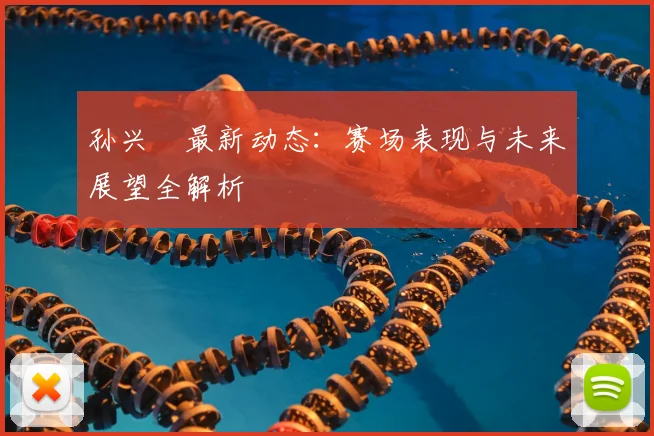 孙兴慜最新动态：赛场表现与未来展望全解析
