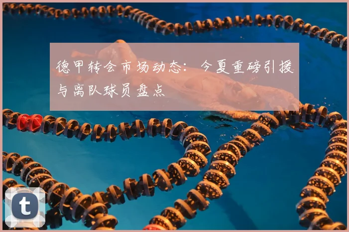 德甲转会市场动态：今夏重磅引援与离队球员盘点