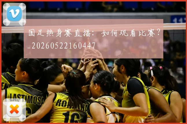 国足热身赛直播：如何观看比赛？_20260522160447