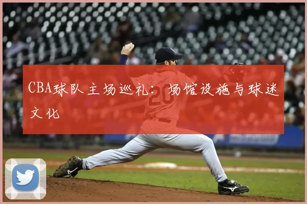 CBA球队主场巡礼：场馆设施与球迷文化
