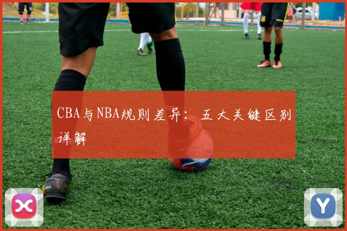 CBA与NBA规则差异：五大关键区别详解
