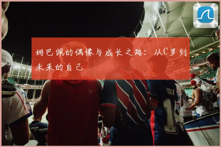 姆巴佩的偶像与成长之路:从C罗到未来的自己