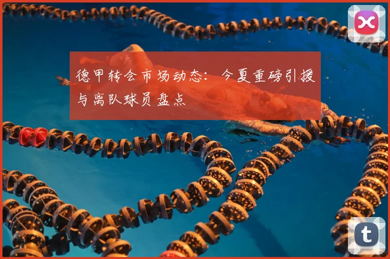德甲转会市场动态：今夏重磅引援与离队球员盘点