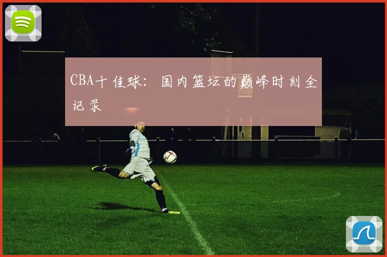 CBA十佳球：国内篮坛的巅峰时刻全记录