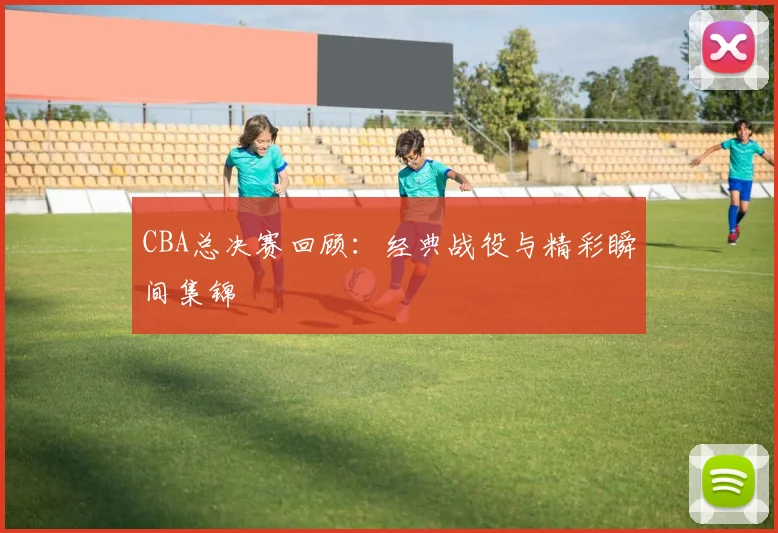 CBA总决赛回顾:经典战役与精彩瞬间集锦