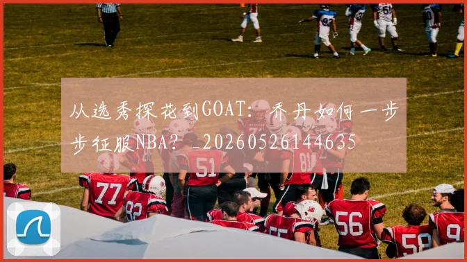 从选秀探花到GOAT：乔丹如何一步步征服NBA？_20260526144635
