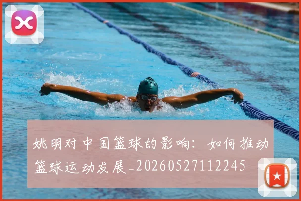 姚明对中国篮球的影响:如何推动篮球运动发展_20260527112245