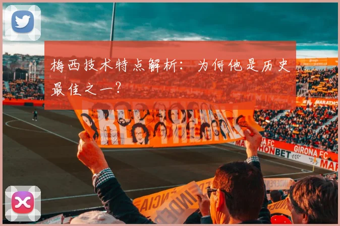 梅西技术特点解析：为何他是历史最佳之一？