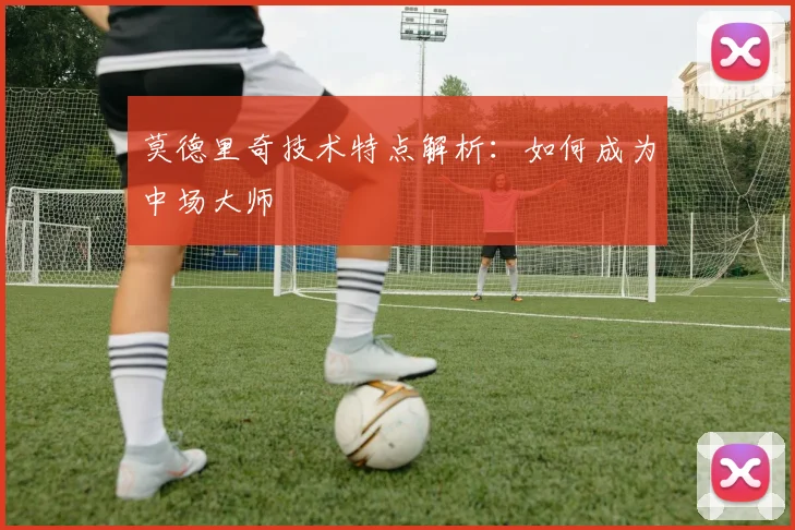 莫德里奇技术特点解析：如何成为中场大师