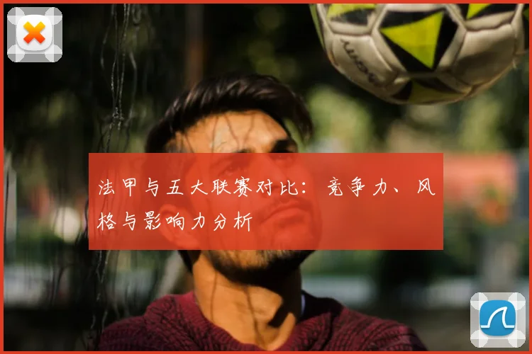 法甲与五大联赛对比：竞争力、风格与影响力分析
