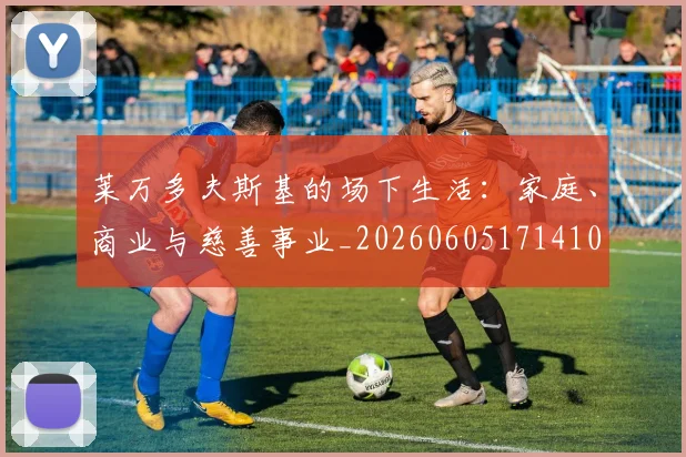 莱万多夫斯基的场下生活:家庭、商业与慈善事业_20260605171410