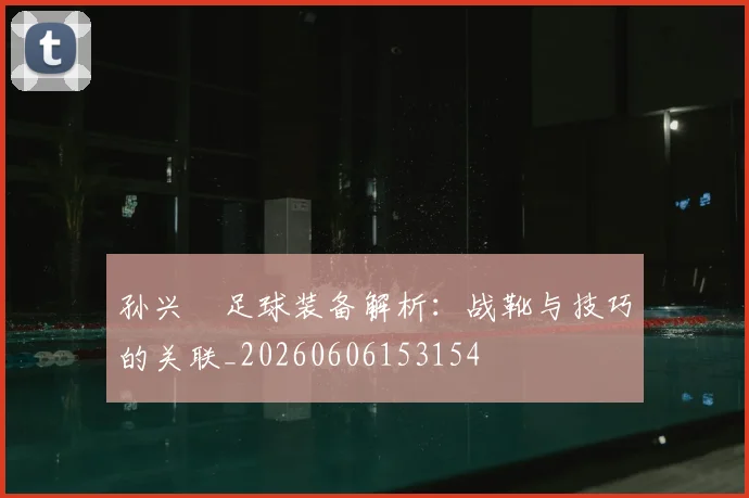 孙兴慜足球装备解析：战靴与技巧的关联_20260606153154