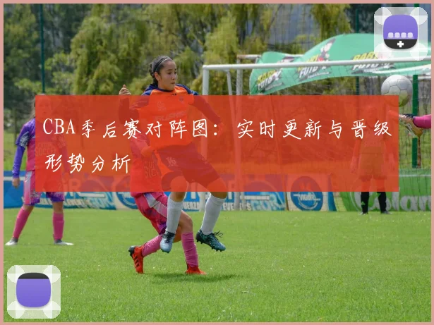CBA季后赛对阵图:实时更新与晋级形势分析