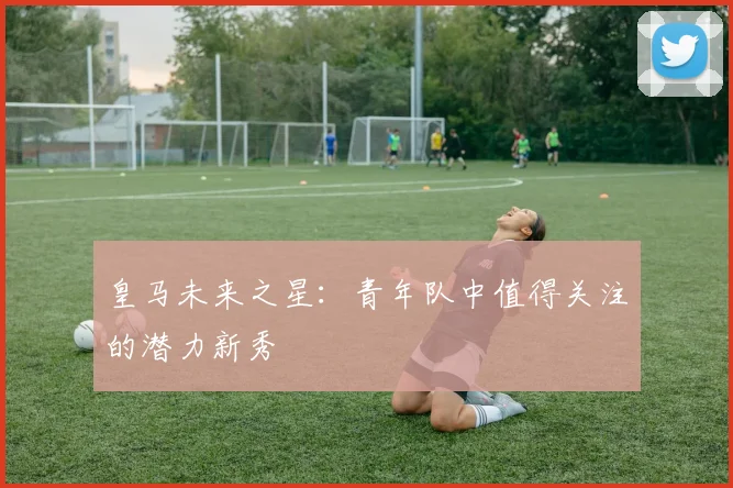 皇马未来之星:青年队中值得关注的潜力新秀