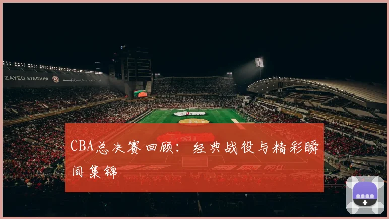 CBA总决赛回顾：经典战役与精彩瞬间集锦