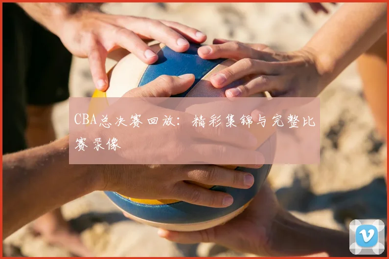 CBA总决赛回放：精彩集锦与完整比赛录像