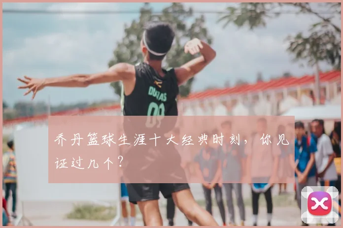 乔丹篮球生涯十大经典时刻,你见证过几个?